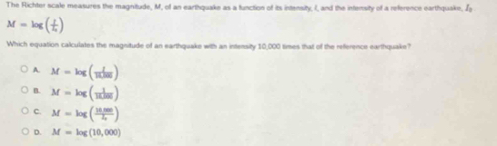 The Richter scale measures the magnitude, M, of an earthquake as a function of its intensity, I, and the intersity of a reference earthquake, I_3
M=log (frac ll_0)
Which equation calculates the magnitude of an earthquake with an intensity 10,000 times that of the reference earthquake?
A. M=log ( I/R/00 )
B. M=log ( 1/1000 )
C. M=log ( (14.000)/4 )
D. M=log (10,000)