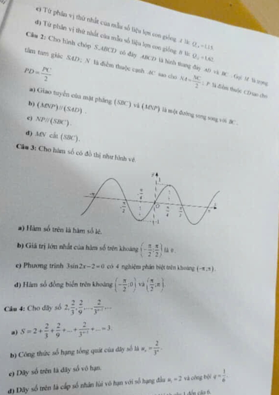 Từ phân vị thứ nhất của mẫu số liệu lợn con giống t láà: Q, = 1.15
đ) Tứ phân vị thứ nhất của mẫu số liệu lợn con giống 8 lc Q, = 1.62
Câu 2: Cho hình chóp S.ABCD cô đây ABCD là hình thang đây AD và BC  Gọi M là trọng
PD= PC/2 
tâm tam giác SAD； N là điểm thuộc cạnh 4C sao cho NA= NC/2  : P Mà điễm thuộc CD sao cho
b) (MNP)parallel (SAD).
a) Giao tuyển của mặt phẳng (SBC) và (MNP) là một đường song song với BC.
c) NPparallel (SBC).
d) MNcil(SBC).
Câu 3: Cho hàm số có đồ thị như hình về.
a) Hàm số trên là hàm số lê.
b) Giá trị lớn nhất của hàm số trên khoảng (- π /2 ; π /2 ) fà o,
e) Phương trinh 3sin 2x-2=0 có 4 nghiệm phần biệt trên khoảng (-π ,1).
đ) Hàm số đồng biến trên khoảng (- π /2 :0) và ( π /2 ,π ).
Câu 4: Cho dãy số 2, 2/3 , 2/9 ,... 2/3^(n-1) ...
a) S=2+ 2/3 + 2/9 +...+ 2/3^(n-1) +...=3.
b) Công thức số hạng tổng quát của dây số là u_x= 2/3^x .
e) Dây số trên là dãy số vô hạn.
đ) Dãy số trên là cấp số nhân lùi vô hạn với số hạng đầu u_1=2 và cóng bội q= 1/6 .
đến câu 6