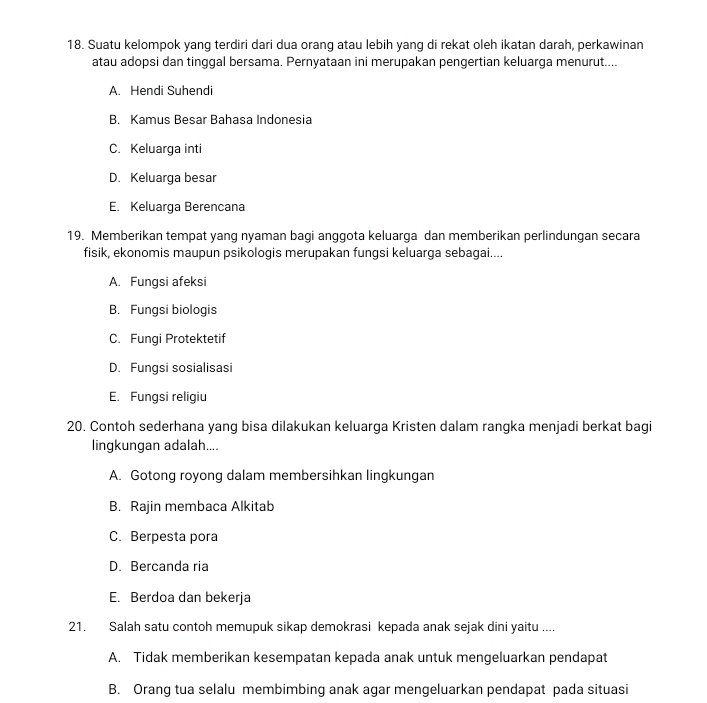 Suatu kelompok yang terdiri dari dua orang atau lebih yang di rekat oleh ikatan darah, perkawinan
atau adopsi dan tinggal bersama. Pernyataan ini merupakan pengertian keluarga menurut....
A. Hendi Suhendi
B. Kamus Besar Bahasa Indonesia
C. Keluarga inti
D. Keluarga besar
E. Keluarga Berencana
19. Memberikan tempat yang nyaman bagi anggota keluarga dan memberikan perlindungan secara
fisik, ekonomis maupun psikologis merupakan fungsi keluarga sebagai....
A. Fungsi afeksi
B. Fungsi biologis
C. Fungi Protektetif
D. Fungsi sosialisasi
E. Fungsi religiu
20. Contoh sederhana yang bisa dilakukan keluarga Kristen dalam rangka menjadi berkat bagi
lingkungan adalah....
A. Gotong royong dalam membersihkan lingkungan
B. Rajin membaca Alkitab
C. Berpesta pora
D. Bercanda ria
E. Berdoa dan bekerja
21. Salah satu contoh memupuk sikap demokrasi kepada anak sejak dini yaitu ....
A. Tidak memberikan kesempatan kepada anak untuk mengeluarkan pendapat
B. Orang tua selalu membimbing anak agar mengeluarkan pendapat pada situasi