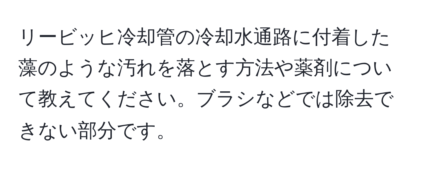 リービッヒ冷却管の冷却水通路に付着した藻のような汚れを落とす方法や薬剤について教えてください。ブラシなどでは除去できない部分です。