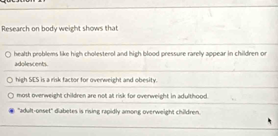 Research on body weight shows that 
health problems like high cholesterol and high blood pressure rarely appear in children or 
adolescents. 
high SES is a risk factor for overweight and obesity. 
most overweight children are not at risk for overweight in adulthood. 
"adult-onset" diabetes is rising rapidly among overweight children.