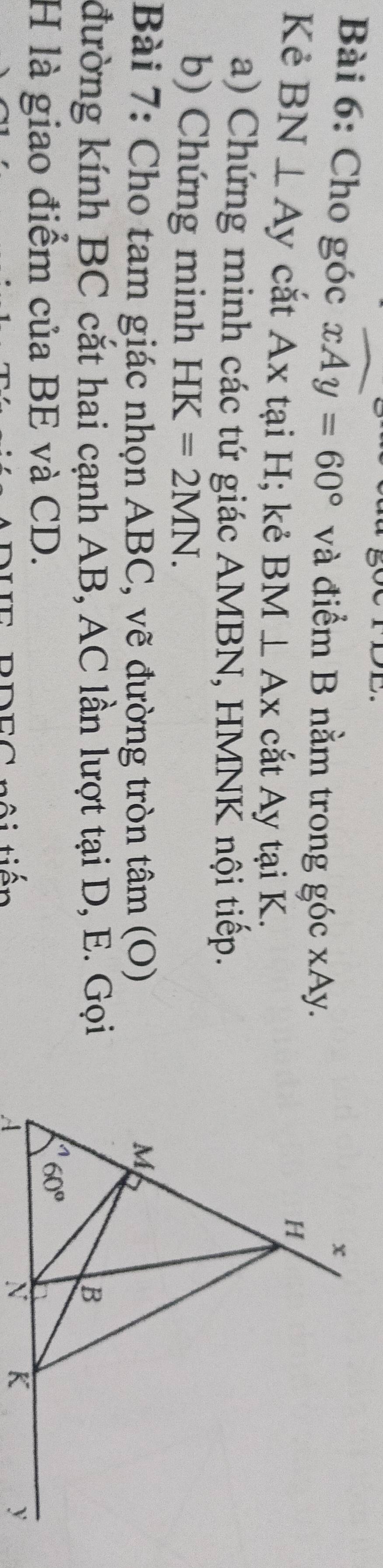 Cho góc xAy=60° và điểm B nằm trong góc xAy.
Kẻ BN⊥ Ay cắt Ax tại H; kẻ BM⊥ Ax cắt Ay tại K.
a) Chứng minh các tứ giác AMBN, HMNK nội tiếp.
b) Chứng minh HK=2MN.
Bài 7: Cho tam giác nhọn ABC, vẽ đường tròn tâm (O) 
đường kính BC cắt hai cạnh AB, AC lần lượt tại D, E. Gọi
H là giao điểm của BE và CD.
tội tiến