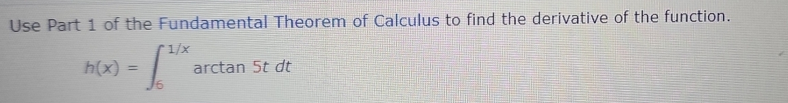 Use Part 1 of the Fundamental Theorem of Calculus to find the derivative of the function.
h(x)=∈t _6^(1/x)arctan 5tdt