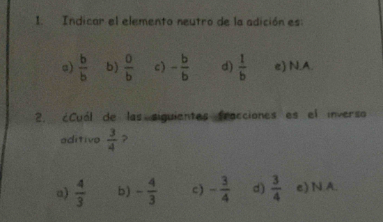 Indicar el elemento neutro de la adición es:
a)  b/b  b)  0/b  c) - b/b  d)  1/b  e) N.A.
2. ¿Cuál de las siguientes fracciones es el inverso
aditivo  3/4  ?
a)  4/3  b) - 4/3  c) - 3/4  d)  3/4  e) N A.