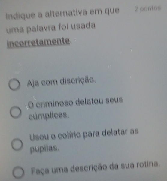 ndique a alternativa em que 2 pontos
uma palavra foi usada
incorretamente
Aja com discrição.
O criminoso delatou seus
cúmplices.
Usou o colírio para delatar as
pupilas.
Faça uma descrição da sua rotina.