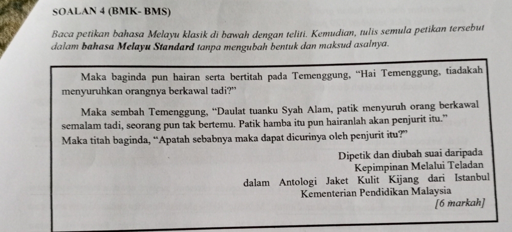 SOALAN 4 (BMK- BMS) 
Baca petikan bahasa Melayu klasik di bawah dengan teliti. Kemudian, tulis semula petikan tersebut 
dalam bahasa Melayu Standard tanpa mengubah bentuk dan maksud asalnya. 
Maka baginda pun hairan serta bertitah pada Temenggung, “Hai Temenggung, tiadakah 
menyuruhkan orangnya berkawal tadi?” 
Maka sembah Temenggung, “Daulat tuanku Syah Alam, patik menyuruh orang berkawal 
semalam tadi, seorang pun tak bertemu. Patik hamba itu pun hairanlah akan penjurit itu.” 
Maka titah baginda, “Apatah sebabnya maka dapat dicurinya oleh penjurit itu?” 
Dipetik dan diubah suai daripada 
Kepimpinan Melalui Teladan 
dalam Antologi Jaket Kulit Kijang dari Istanbul 
Kementerian Pendidikan Malaysia 
[6 markah]