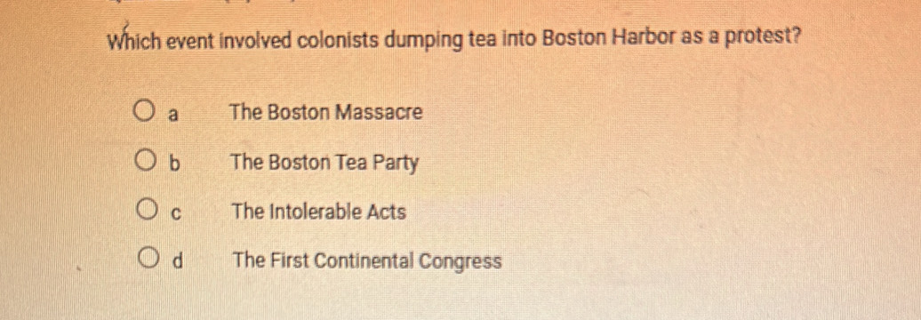 Which event involved colonists dumping tea into Boston Harbor as a protest?
a The Boston Massacre
b The Boston Tea Party
C The Intolerable Acts
d The First Continental Congress