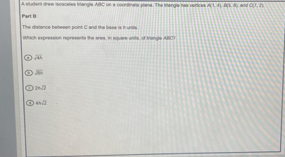 A student drew isosceles triengle ABC on a coordinate plane. The triangle has vertices A(1,4) B(5,8) , and C(7,2)
Part B
The distance between point C and the base is h units.
Which expression represents the area, in square units, of triangle ABC
sqrt(4h)
sqrt(6h)
2hsqrt(2)
4hsqrt(2)