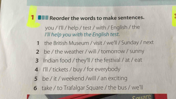 1 ■■■ Reorder the words to make sentences. 
you / I'll / help / test / with / English / the 
I'll help you with the English test. 
1 the British Museum / visit / we'll / Sunday / next 
2 be / the weather / will / tomorrow / sunny 
3 Indian food / they'll / the festival / at / eat 
4 I'll / tickets / buy / for everybody 
5 be / it / weekend /will / an exciting 
6 take / to Trafalgar Square / the bus / we'll 
square