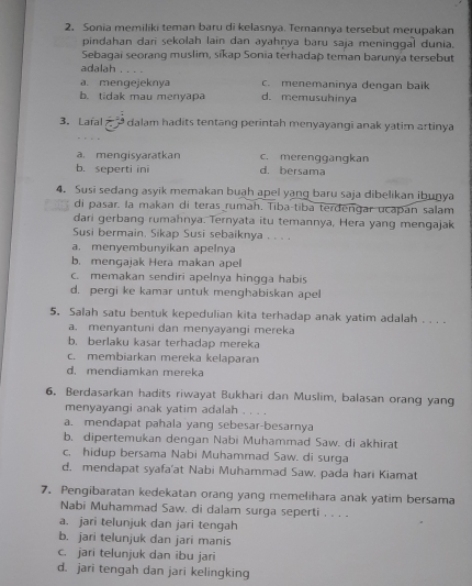 2, Sonia memiliki teman baru di kelasnya. Temannya tersebut merupakan
pindahan dari sekolah lain dan ayahṇya baru saja meninggal dunia.
Sebagai seorang muslim, síkap Sonia terhadap teman barunya tersebut
adalah
a. mengejeknya c. menemaninya dengan baik
b. tidak mau menyapa d. memusuhinya
3. Laral dalam hadits tentang perintah menyayangi anak yatim artinya
a. mengisyaratkan c. merenggangkan
b.seperti ini d. bersama
4. Susi sedang asyik memakan buah apel yang baru saja dibelikan ibunya
di pasar. la makan di teras rumah. Tiba tiba terdengar ucapan salam
dari gerbang rumahnya. Ternyata itu temannya, Hera yang mengajak
Susi bermain, Sikap Susi sebaiknya . . . .
a. menyembunyikan apelnya
b. mengajak Hera makan apel
c. memakan sendiri apelnya hingga habis
d. pergi ke kamar untuk menghabiskan apel
5. Salah satu bentuk kepedulian kita terhadap anak yatim adalah . . . .
a. menyantuni dan menyayangi mereka
b. berlaku kasar terhadap mereka
c. membiarkan mereka kelaparan
d. mendiamkan mereka
6. Berdasarkan hadits riwayat Bukhari dan Muslim, balasan orang yang
menyayangi anak yatim adalah
a. mendapat pahala yang sebesar-besarnya
b. dipertemukan dengan Nabi Muhammad Saw. di akhirat
c, hidup bersama Nabi Muhammad Saw. di surga
d. mendapat syafa'at Nabi Muhammad Saw. pada hari Kiamat
7. Pengibaratan kedekatan orang yang memelihara anak yatim bersama
Nabi Muhammad Saw, di dalam surga seperti . . . .
a. jari telunjuk dan jari tengah
b. jari telunjuk dan jari manis
c. jari telunjuk dan ibu jari
d. jari tengah dan jari kelingking