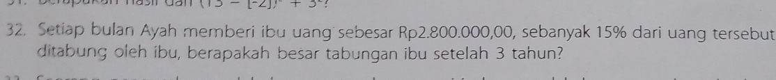 (13-[-2])+3^2! 
32. Setiap bulan Ayah memberi ibu uang sebesar Rp2.800.000,00, sebanyak 15% dari uang tersebut 
ditabung oleh ibu, berapakah besar tabungan ibu setelah 3 tahun?