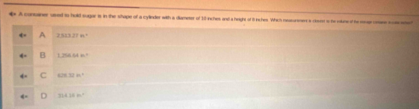 A container used to hold sugar is in the shape of a cylinder with a diameter of 10 inches and a height of 8 inches. Which measurement is closest to the volume of the storage conaner incatc acho
A 2513.27in^2
B 1,256.64in°
C 628.32m^3
314.16n^2