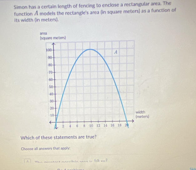 Simon has a certain length of fencing to enclose a rectangular area. The 
function A models the rectangle's area (in square meters) as a function of 
its width (in meters). 
Which of these statements are true? 
Choose all answers that apply: 
A T na tart naçribla aras ln 10m^2