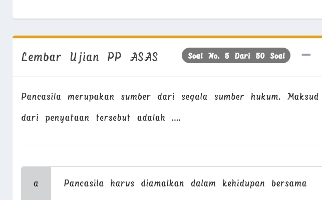 Lembar Ujian PP ASAS Soal No. 5 Dari 50 Soal I 
Pancasila merupakan sumber dari segala sumber hukum. Maksud 
dari penyataan tersebut adalah .... 
_ 
_ 
a Pancasila harus diamalkan dalam kehidupan bersama