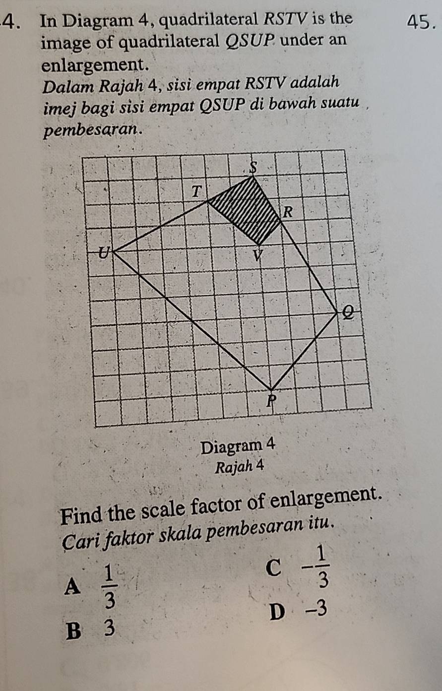 In Diagram 4, quadrilateral RSTV is the 45.
image of quadrilateral QSUP under an
enlargement.
Dalam Rajah 4, sisi empat RSTV adalah
imej bagi sisi empat QSUP di bawah suatu 
pembesaran.
Diagram 4
Rajah 4
Find the scale factor of enlargement.
Cari faktor skala pembesaran itu.
A  1/3 
C - 1/3 
D -3
B 3