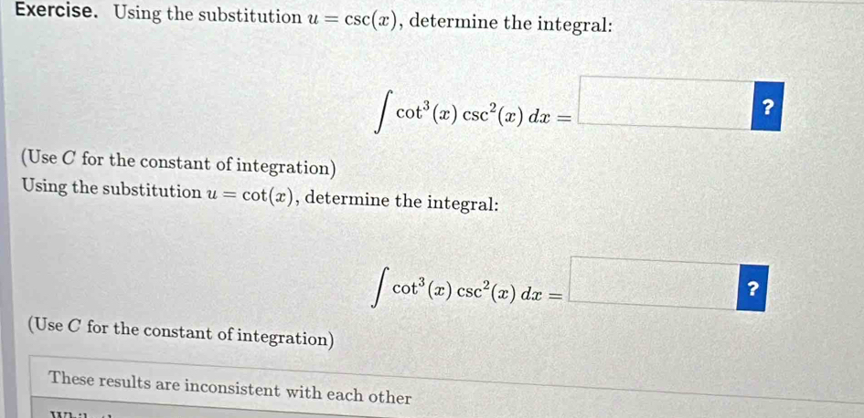 Exercise. Using the substitution u=csc (x) , determine the integral:
∈t cot^3(x)csc^2(x)dx=□ ? 
(Use C for the constant of integration) 
Using the substitution u=cot (x) , determine the integral:
∈t cot^3(x)csc^2(x)dx=□ ? 
(Use C for the constant of integration) 
These results are inconsistent with each other