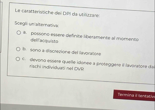 Le caratteristiche dei DPI da utilizzare:
Scegli un'alternativa:
a. possono essere definite liberamente al momento
dell'acquisto
b. sono a discrezione del lavoratore
c. devono essere quelle idonee a proteggere il lavoratore dai
rischi individuati nel DVR
Termina il tentativ