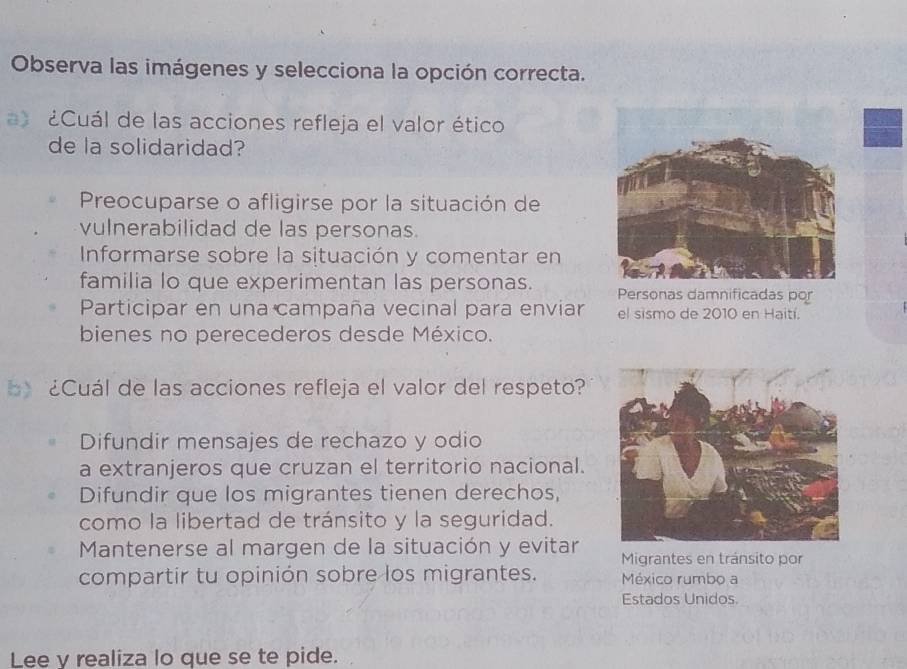 Observa las imágenes y selecciona la opción correcta.
¿Cuál de las acciones refleja el valor ético
de la solidaridad?
Preocuparse o afligirse por la situación de
vulnerabilidad de las personas.
Informarse sobre la situación y comentar en
familia lo que experimentan las personas. Personas damnificadas por
Participar en una campaña vecinal para enviar el sismo de 2010 en Haití.
bienes no perecederos desde México.
¿Cuál de las acciones refleja el valor del respeto?
Difundir mensajes de rechazo y odio
a extranjeros que cruzan el territorio nacional.
Difundir que los migrantes tienen derechos,
como la libertad de tránsito y la seguridad.
Mantenerse al margen de la situación y evitar Migrantes en tránsito por
compartir tu opinión sobre los migrantes. México rumbo a
Estados Unidos.
Lee y realiza lo que se te pide.