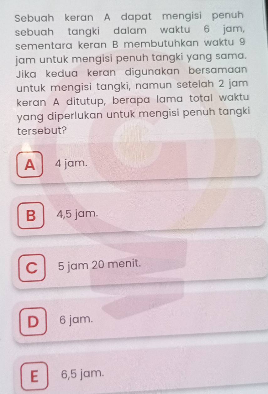 Sebuah keran A dapat mengisi penuh
sebuah tangki dalam waktu 6 jam,
sementara keran B membutuhkan waktu 9
jam untuk mengisi penuh tangki yang sama.
Jika kedua keran digunakan bersamaan
untuk mengisi tangki, namun setelah 2 jam
keran A ditutup, berapa lama total waktu
yang diperlukan untuk mengisi penuh tangki
tersebut?
A 4 jam.
B 4,5 jam.
C 5 jam 20 menit.
D 6 jam.
E 6,5 jam.