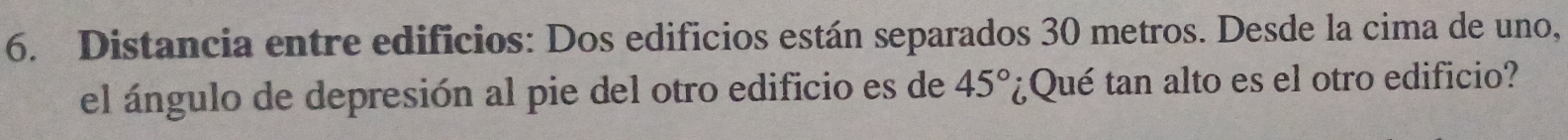 Distancia entre edificios: Dos edificios están separados 30 metros. Desde la cima de uno, 
el ángulo de depresión al pie del otro edificio es de 45° ¿Qué tan alto es el otro edificio?