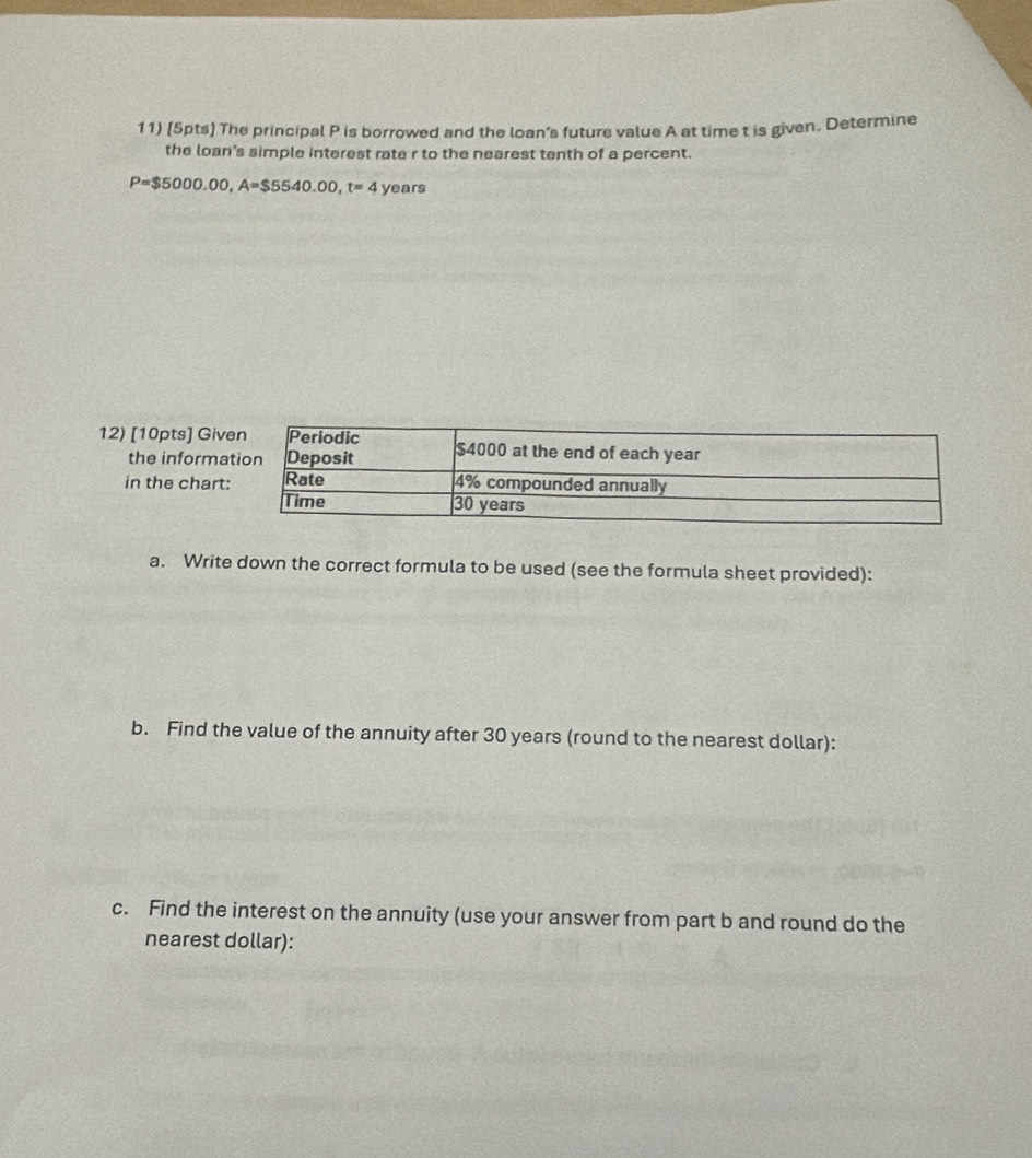 The principal P is borrowed and the loan's future value A at time t is given. Determine 
the loan's simple interest rate r to the nearest tenth of a percent.
P=$5000.00, A=$5540.00, t=4 years
12) [10pts] Gi 
the inform 
in the char 
a. Write down the correct formula to be used (see the formula sheet provided): 
b. Find the value of the annuity after 30 years (round to the nearest dollar): 
c. Find the interest on the annuity (use your answer from part b and round do the 
nearest dollar):