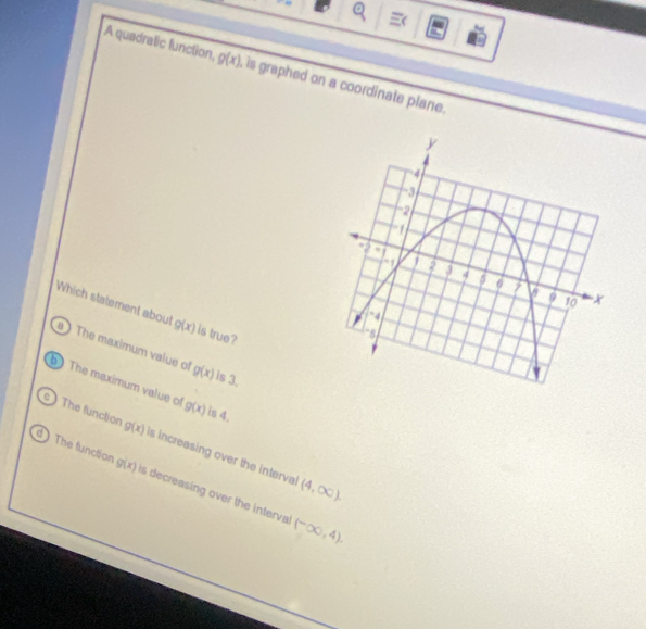 A quadratic function, g(x) , is graphed on a coordinate plane.
y
4
ha
-2
a
1 2
4 5 6 7 V a 10
Which statement about g(x) is true?
-4
1 -81
a ) The maximum value of g(x) ls 3.
The maximum value of g(x) is 4.
The function g(x) is increasing over the interval
d The function g(x) is decreasing over the interval
(4,∈fty ).
(-∈fty ,4).