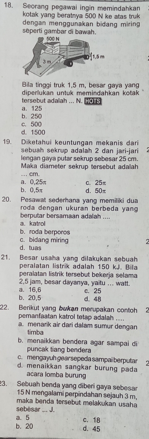 Seorang pegawai ingin memindahkan
kotak yang beratnya 500 N ke atas truk
dengan menggunakan bidang miring
seperti gambar di bawah.
Bila tinggi truk 1,5 m, besar gaya yang
diperlukan untuk memindahkan kotak
tersebut adalah ... N. HOTS
a. 125
b. 250
c. 500
d. 1500
19. Diketahui keuntungan mekanis dari
sebuah sekrup adalah 2 dan jari-jari
lengan gaya putar sekrup sebesar 25 cm.
Maka diameter sekrup tersebut adalah
... cm.
a. 0,25π c. 25π
b、 0,5π d. 50π
20. Pesawat sederhana yang memiliki dua
roda dengan ukuran berbeda yang
berputar bersamaan adalah ....
a. katrol
b. roda berporos
c. bidang miring 2
d. tuas
21. Besar usaha yang dilakukan sebuah
peralatan listrik adalah 150 kJ. Bila
peralatan listrik tersebut bekerja selama
2,5 jam, besar dayanya, yaitu .. watt.
a. 16,6 c. 25
b. 20,5 d. 48
22. Berikut yang bukan merupakan contoh 2
pemanfaatan katrol tetap adalah ....
a. menarik air dari dalam sumur dengan
timba
b. menaikkan bendera agar sampai di
puncak tiang bendera
c. mengayuh gear sepeda sampai berputar
d. menaikkan sangkar burung pada
acara lomba burung
23. Sebuah benda yang diberi gaya sebesar
15 N mengalami perpindahan sejauh 3 m,
maka benda tersebut melakukan usaha
sebésar ... J.
a. 5 c. 18
b. 20 d. 45