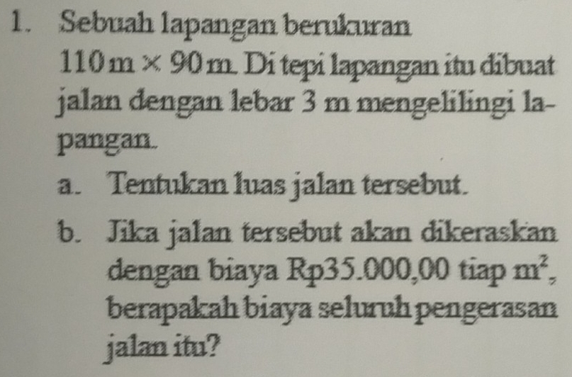 Sebuah lapangan berukuran
110m* 90m Di tepi lapangan itu dibuat 
jalan dengan lebar 3 m mengelilingi la- 
pangan. 
a. Tentukan luas jalan tersebut. 
b. Jika jalan tersebut akan dikeraskan 
dengan biaya Rp35.000,00 tiap m^2, 
berapakah biaya seluruh pengerasan 
jalan itu?