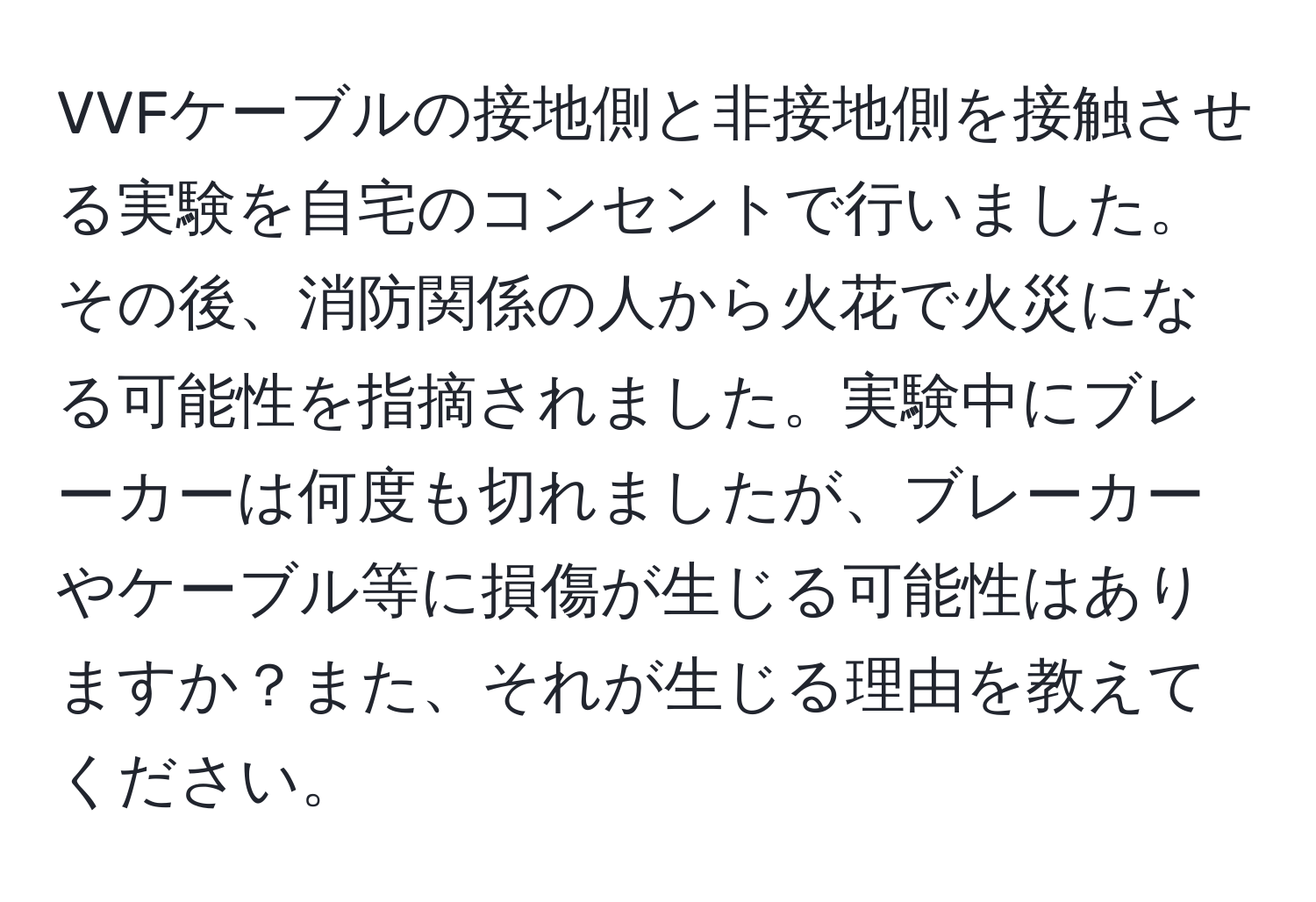 VVFケーブルの接地側と非接地側を接触させる実験を自宅のコンセントで行いました。その後、消防関係の人から火花で火災になる可能性を指摘されました。実験中にブレーカーは何度も切れましたが、ブレーカーやケーブル等に損傷が生じる可能性はありますか？また、それが生じる理由を教えてください。