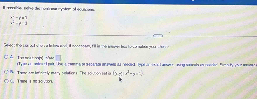 If possible, solve the nonlinear system of equations.
x^2-y=1
x^2+y=1
Select the correct choice below and, if necessary, fill in the answer box to complete your choice.
A. The solution(s) is/are □ . 
(Type an ordered pair. Use a comma to separate answers as needed. Type an exact answer, using radicals as needed. Simplify your answer.)
B. There are infinitely many solutions. The solution set is  (x,y)|x^2-y=1.
C. There is no solution.