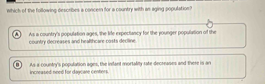 Which of the following describes a concern for a country with an aging population?
A As a country's population ages, the life expectancy for the younger population of the
country decreases and healthcare costs decline.
B As a country's population ages, the infant mortality rate decreases and there is an
increased need for daycare centers.