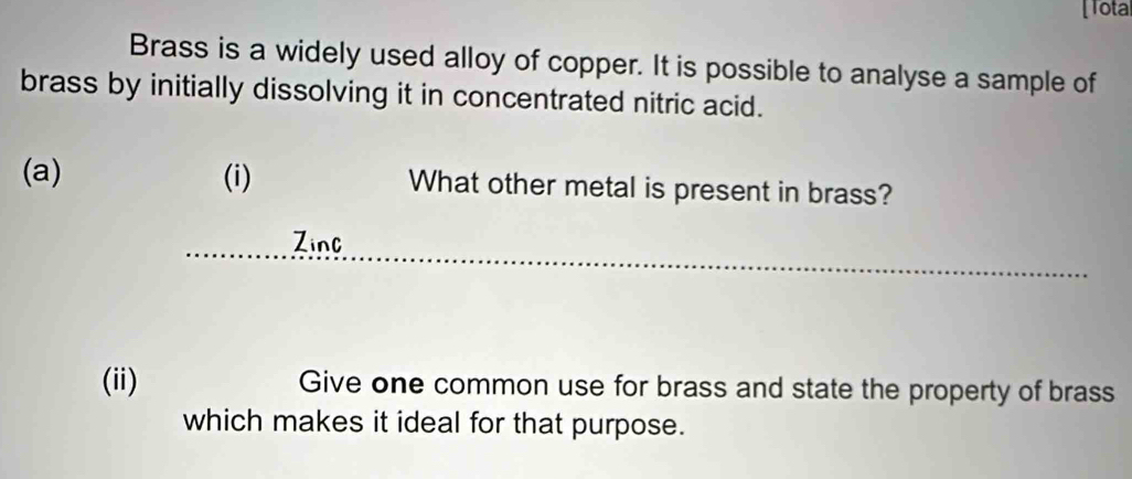 [Tota 
Brass is a widely used alloy of copper. It is possible to analyse a sample of 
brass by initially dissolving it in concentrated nitric acid. 
(a) (i) What other metal is present in brass? 
__ 
Zinc 
(ii) Give one common use for brass and state the property of brass 
which makes it ideal for that purpose.