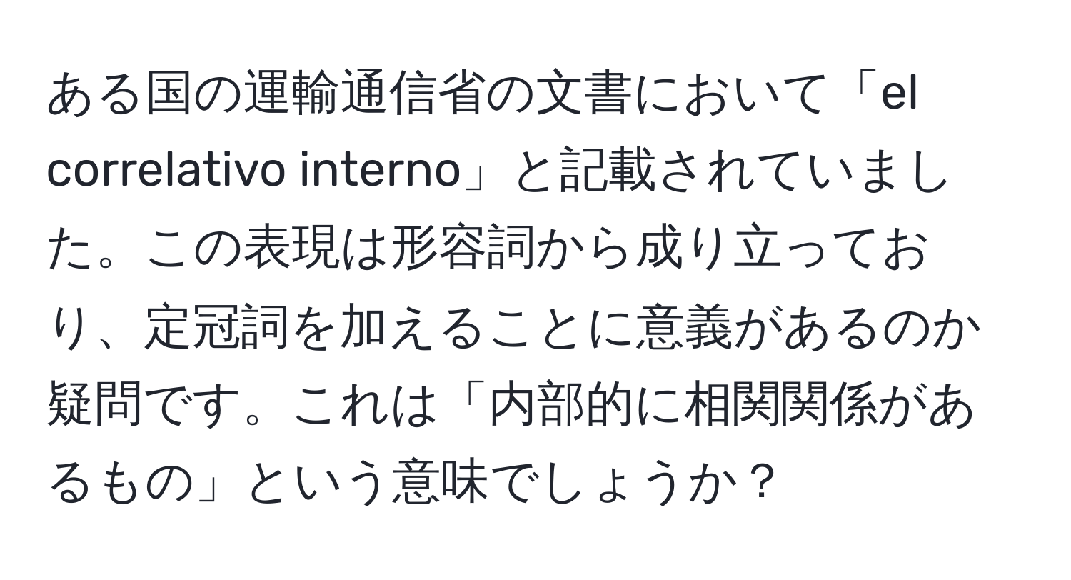 ある国の運輸通信省の文書において「el correlativo interno」と記載されていました。この表現は形容詞から成り立っており、定冠詞を加えることに意義があるのか疑問です。これは「内部的に相関関係があるもの」という意味でしょうか？