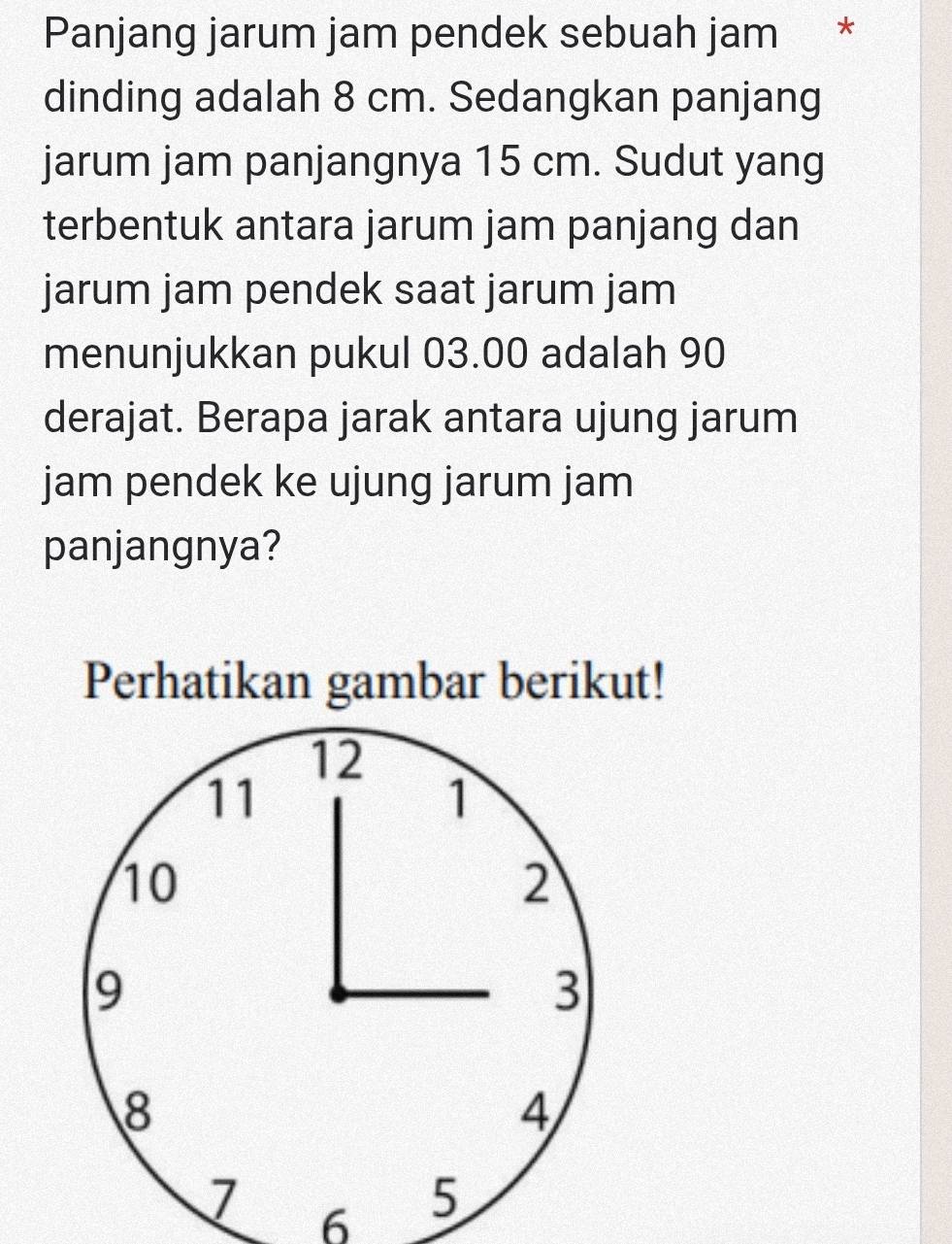 Panjang jarum jam pendek sebuah jam * 
dinding adalah 8 cm. Sedangkan panjang 
jarum jam panjangnya 15 cm. Sudut yang 
terbentuk antara jarum jam panjang dan 
jarum jam pendek saat jarum jam 
menunjukkan pukul 03.00 adalah 90
derajat. Berapa jarak antara ujung jarum 
jam pendek ke ujung jarum jam 
panjangnya? 
Perhatikan gambar berikut! 
6