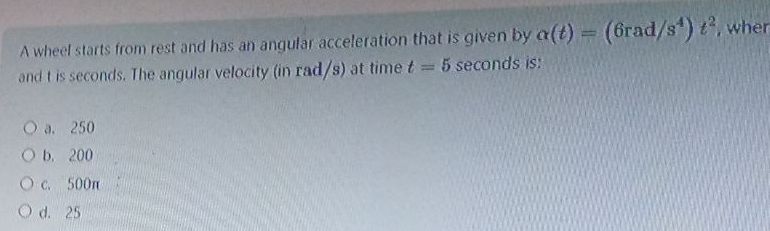 A wheel starts from rest and has an angular acceleration that is given by alpha (t)=(6rad/s^4)t^2 , wher
and t is seconds. The angular velocity (in rad/s) at time t=5 seconds is:
a. 250
b. 200
c. 500π
d. 25