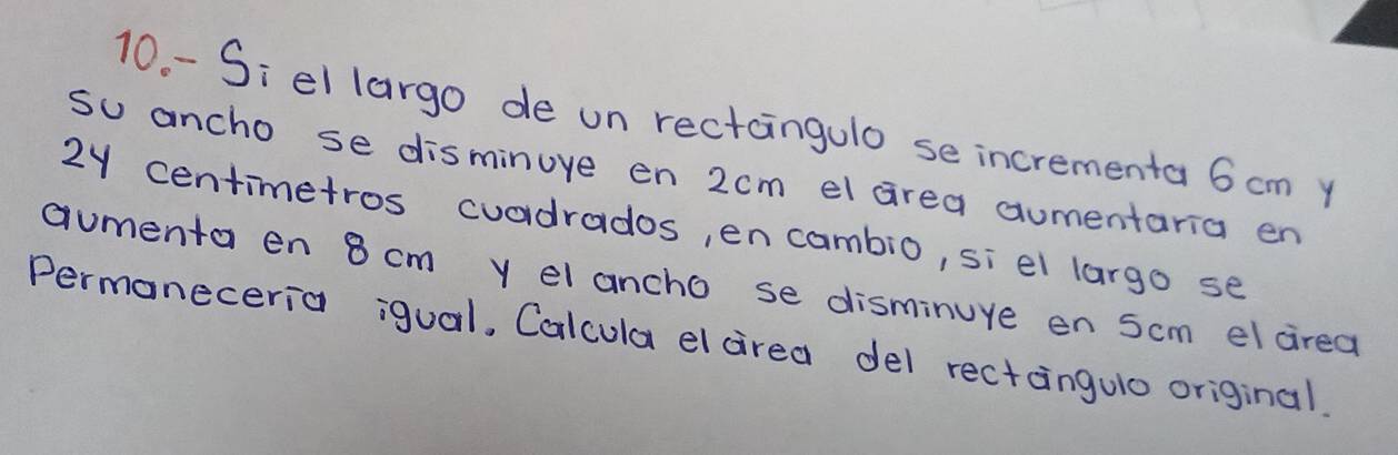 10- -Si el largo de un rectangulo se incrementa 6 cm y 
su ancho se disminuve en 2cm el area aumentaria en
2y centimetros cuadrados, en cambio, si el largo se 
aumenta en 8 cm y elancho se disminure en Scm el cired 
Permaneceria igual, Calcula el cirea del rectangulo original