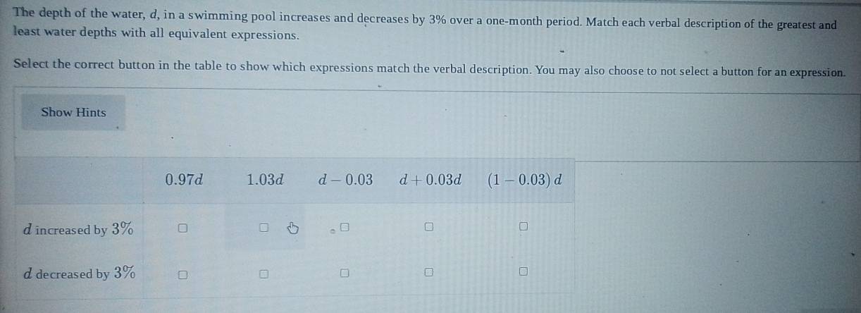 The depth of the water, d, in a swimming pool increases and decreases by 3% over a one-month period. Match each verbal description of the greatest and
least water depths with all equivalent expressions.
Select the correct button in the table to show which expressions match the verbal description. You may also choose to not select a button for an expression.
Show Hints
0.97d 1.03d d-0.03 d+0.03d (1-0.03)d
d increased by 3%
d decreased by 3%