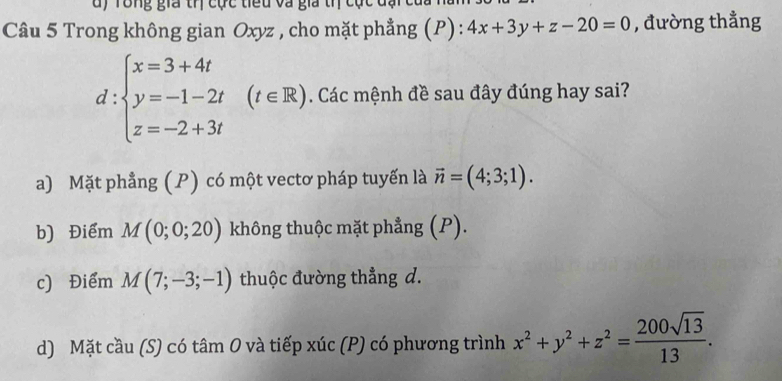 dy Tông gia trị cực tiểu và gia trị cục c
Câu 5 Trong không gian Oxyz , cho mặt phẳng (P) : 4x+3y+z-20=0 , đường thẳng
d:beginarrayl x=3+4t y=-1-2t z=-2+3tendarray.  (t∈ R). . Các mệnh đề sau đây đúng hay sai?
a) Mặt phẳng (P) có một vectơ pháp tuyến là vector n=(4;3;1).
b) Điểm M(0;0;20) không thuộc mặt phẳng (P).
c) Điểm M(7;-3;-1) thuộc đường thẳng d.
d) Mặt cầu (S) có tâm 0 và tiếp xúc (P) có phương trình x^2+y^2+z^2= 200sqrt(13)/13 .