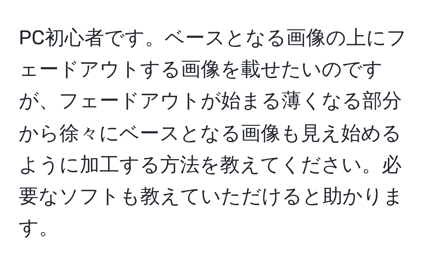 PC初心者です。ベースとなる画像の上にフェードアウトする画像を載せたいのですが、フェードアウトが始まる薄くなる部分から徐々にベースとなる画像も見え始めるように加工する方法を教えてください。必要なソフトも教えていただけると助かります。