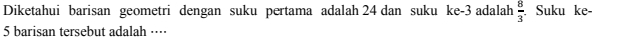 Diketahui barisan geometri dengan suku pertama adalah 24 dan suku ke -3 adalah  8/3 . Suku ke -
5 barisan tersebut adalah ····