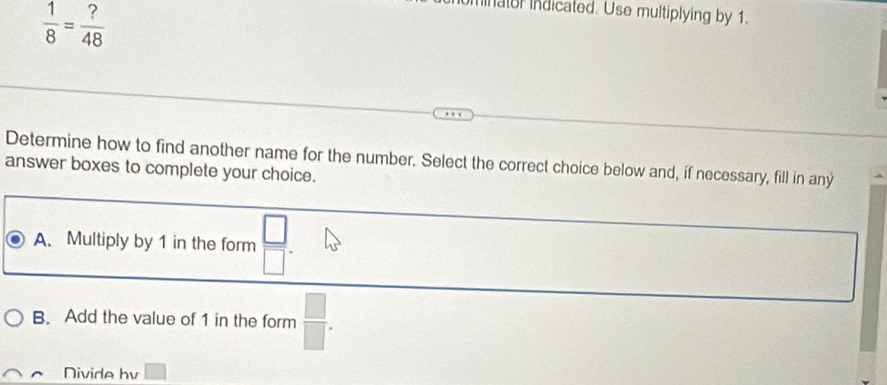  1/8 = ?/48 
ninator indicated. Use multiplying by 1.
Determine how to find another name for the number. Select the correct choice below and, if necessary, fill in any
answer boxes to complete your choice.
A. Multiply by 1 in the form  □ /□  .
B. Add the value of 1 in the form  □ /□  . 
Nivide bv