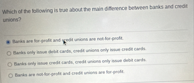 Which of the following is true about the main difference between banks and credit
unions?
Banks are for-profit and credit unions are not-for-profit.
Banks only issue debit cards, credit unions only issue credit cards.
Banks only issue credit cards, credit unions only issue debit cards.
Banks are not-for-profit and credit unions are for-profit.