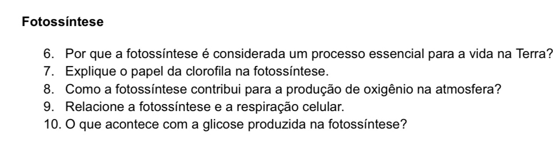 Fotossíntese 
6. Por que a fotossíntese é considerada um processo essencial para a vida na Terra? 
7. Explique o papel da clorofila na fotossíntese. 
8. Como a fotossíntese contribui para a produção de oxigênio na atmosfera? 
9. Relacione a fotossíntese e a respiração celular. 
10. O que acontece com a glicose produzida na fotossíntese?