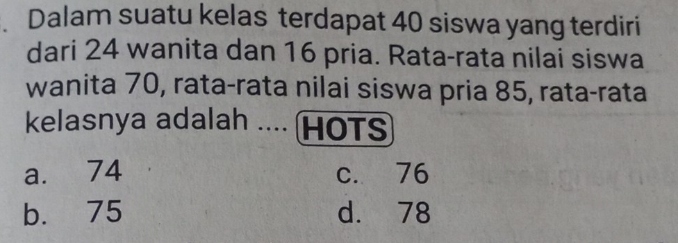 Dalam suatu kelas terdapat 40 siswa yang terdiri
dari 24 wanita dan 16 pria. Rata-rata nilai siswa
wanita 70, rata-rata nilai siswa pria 85, rata-rata
kelasnya adalah .... HOTS
a. 74 c. 76
b. 75 d. 78