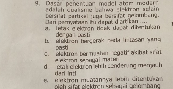 Dasar penentuan model atom modern
adalah dualisme bahwa elektron selain
bersifat partikel juga bersifat gelombang.
Dari pernyataan itu dapat diartikan ....
a. letak elektron tidak dapat ditentukan 
dengan pasti
b. elektron bergerak pada lintasan yang
pasti
c. elektron bermuatan negatif akibat sifat
elektron sebagai materi
d. letak elektron lebih cenderung menjauh
dari inti
e. elektron muatannya lebih ditentukan
oleh sifat elektron sebagai gelombang