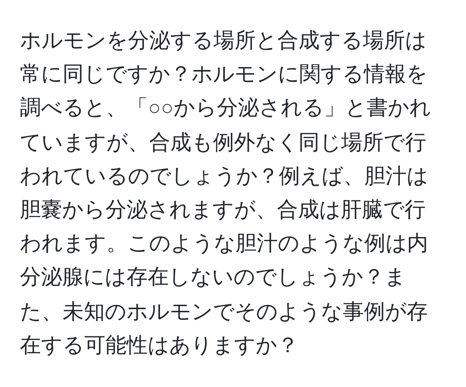 ホルモンを分泌する場所と合成する場所は常に同じですか？ホルモンに関する情報を調べると、「○○から分泌される」と書かれていますが、合成も例外なく同じ場所で行われているのでしょうか？例えば、胆汁は胆嚢から分泌されますが、合成は肝臓で行われます。このような胆汁のような例は内分泌腺には存在しないのでしょうか？また、未知のホルモンでそのような事例が存在する可能性はありますか？