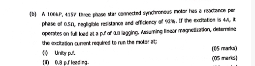 A 100hP, 415V three phase star connected synchronous motor has a reactance per 
phase of 0.5Ω, negligible resistance and efficiency of 92%. If the excitation is 4A, it 
operates on full load at a p.f of 0.8 lagging. Assuming linear magnetization, determine 
the excitation current required to run the motor at; 
(1) Unity p.f. (05 marks) 
(ii) 0.8 p.f leading. (05 marks)