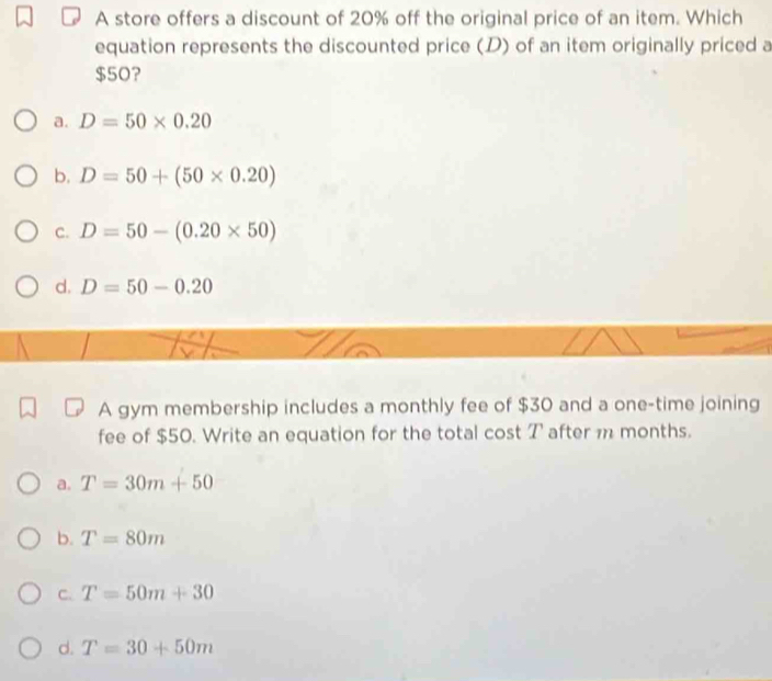 A store offers a discount of 20% off the original price of an item. Which
equation represents the discounted price (D) of an item originally priced a
$50?
a. D=50* 0.20
b. D=50+(50* 0.20)
C. D=50-(0.20* 50)
d. D=50-0.20
A gym membership includes a monthly fee of $30 and a one-time joining
fee of $50. Write an equation for the total cost T after m months.
a. T=30m+50
b. T=80m
C. T=50m+30
d. T=30+50m