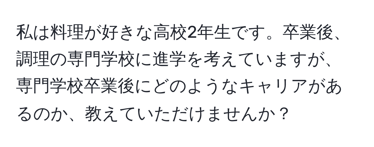 私は料理が好きな高校2年生です。卒業後、調理の専門学校に進学を考えていますが、専門学校卒業後にどのようなキャリアがあるのか、教えていただけませんか？