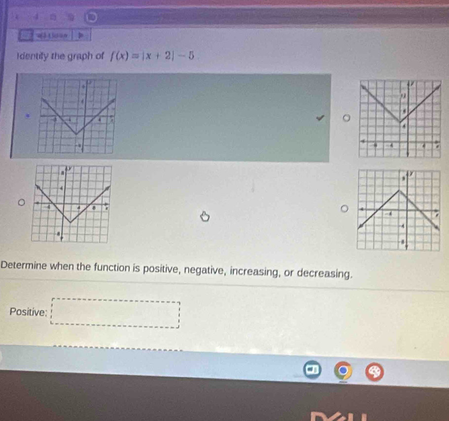 Identify the graph of f(x)=|x+2|-5
Determine when the function is positive, negative, increasing, or decreasing. 
Positive: 
...............................................................................................................................................................................................